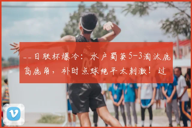 __日联杯爆冷：水户蜀葵5-3淘汰鹿岛鹿角，补时点球绝平太刺激！过程回顾与分析__
