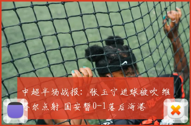 中超半场战报：张玉宁进球被吹 维塔尔点射 国安暂0-1落后海港