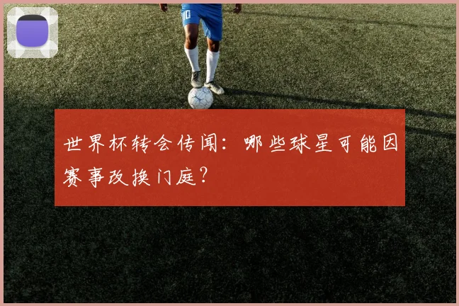世界杯转会传闻：哪些球星可能因赛事改换门庭？