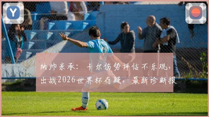 纳帅亲承：卡尔伤势评估不乐观，出战2026世界杯存疑，最新诊断报告出炉前暂无法确定
