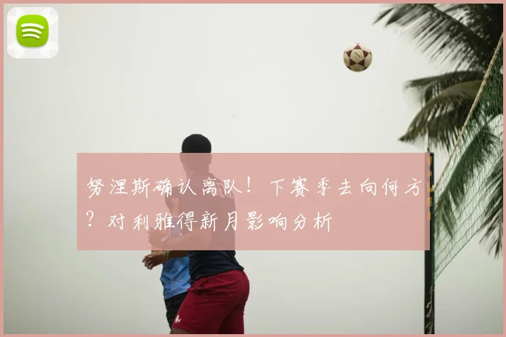 努涅斯确认离队！下赛季去向何方？对利雅得新月影响分析