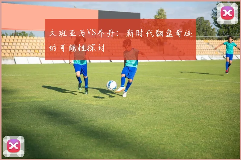 文班亚马VS乔丹:新时代翻盘奇迹的可能性探讨