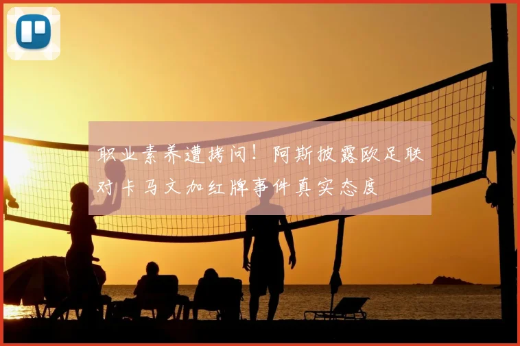 职业素养遭拷问！阿斯披露欧足联对卡马文加红牌事件真实态度
