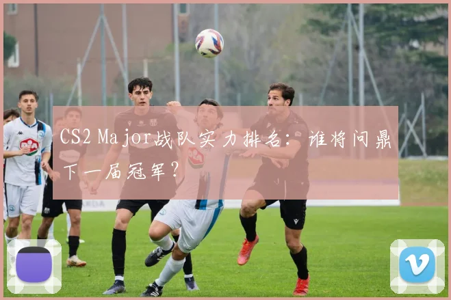 CS2 Major战队实力排名：谁将问鼎下一届冠军？