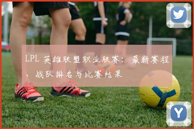 LPL 英雄联盟职业联赛：最新赛程、战队排名与比赛结果