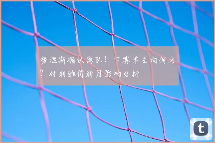 努涅斯确认离队！下赛季去向何方？对利雅得新月影响分析