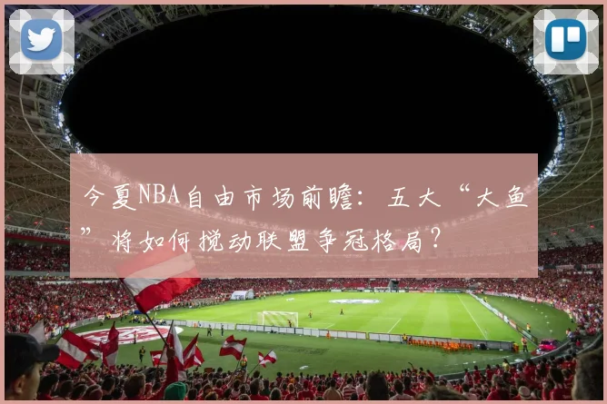 今夏NBA自由市场前瞻：五大“大鱼”将如何搅动联盟争冠格局？