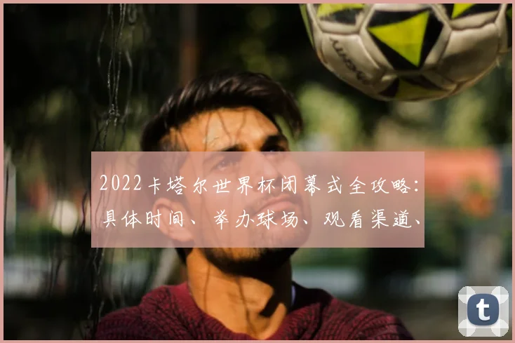 2022卡塔尔世界杯闭幕式全攻略：具体时间、举办球场、观看渠道、表演阵容及购票指南