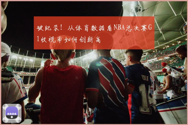 破纪录！从体育数据看NBA总决赛G1收视率如何创新高