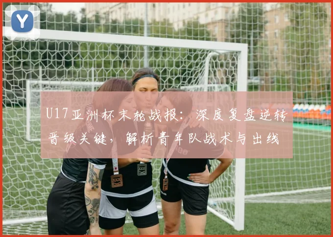 U17亚洲杯末轮战报：深度复盘逆转晋级关键，解析青年队战术与出线形势