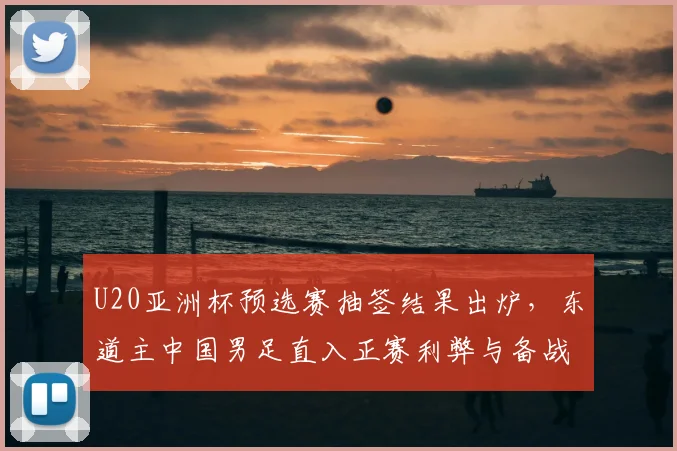 U20亚洲杯预选赛抽签结果出炉，东道主中国男足直入正赛利弊与备战分析