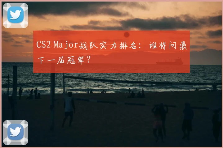 CS2 Major战队实力排名：谁将问鼎下一届冠军？