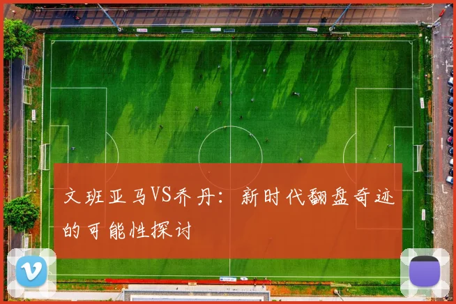 文班亚马VS乔丹：新时代翻盘奇迹的可能性探讨