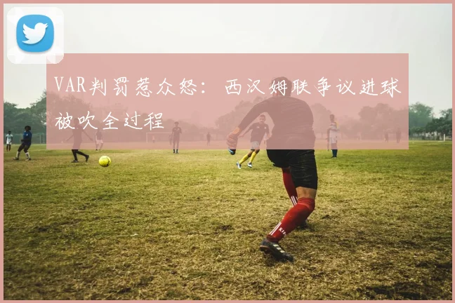 VAR判罚惹众怒：西汉姆联争议进球被吹全过程