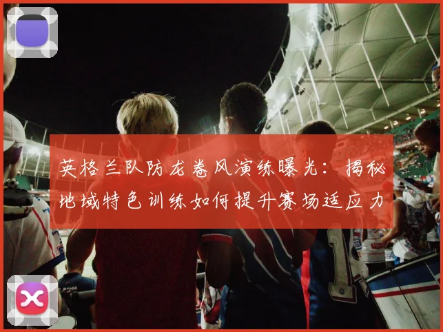 英格兰队防龙卷风演练曝光：揭秘地域特色训练如何提升赛场适应力