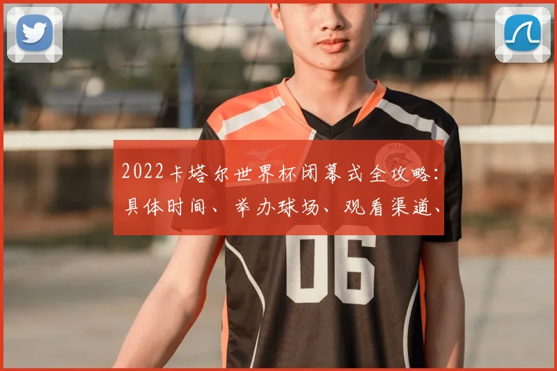 2022卡塔尔世界杯闭幕式全攻略：具体时间、举办球场、观看渠道、表演阵容及购票指南